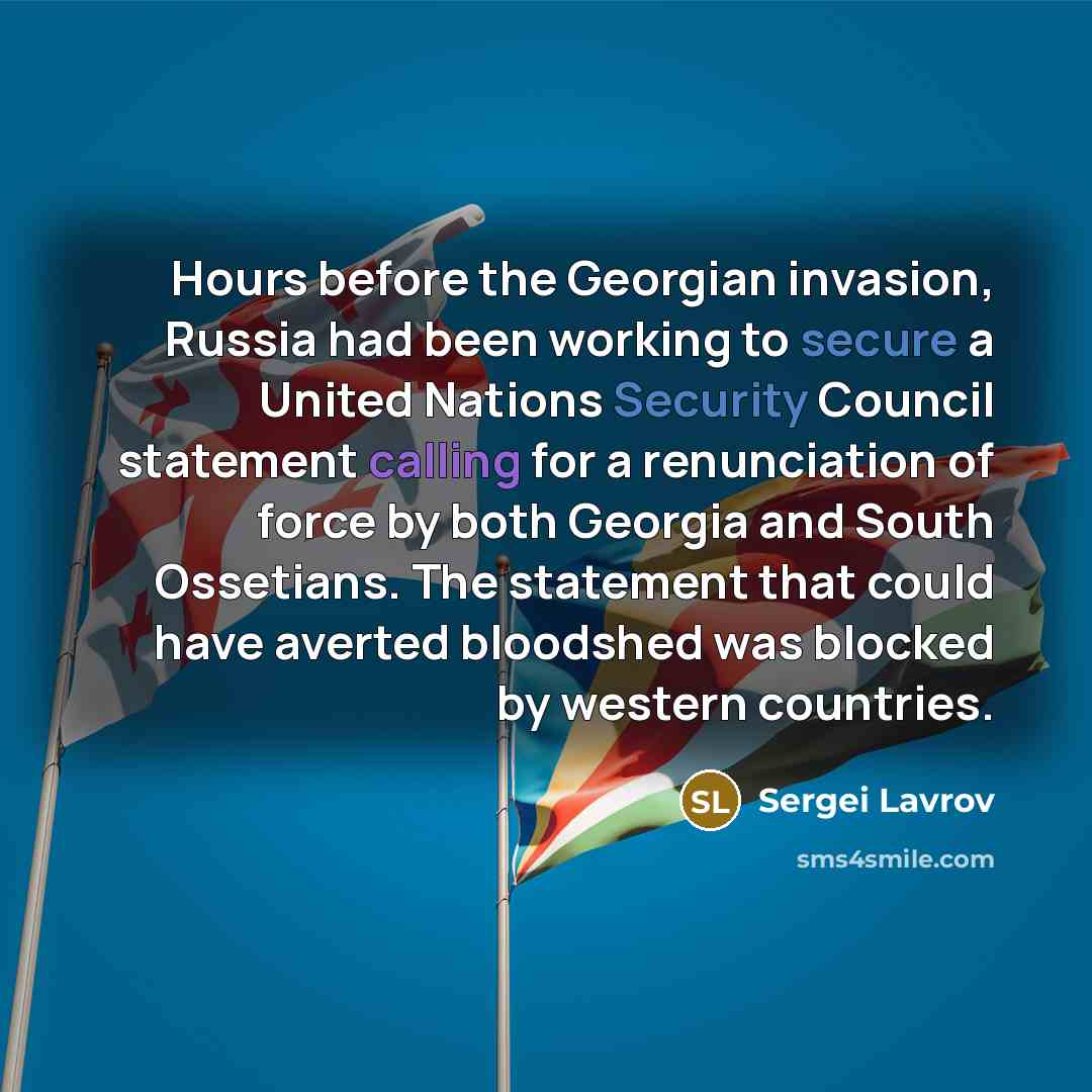 “Hours before the Georgian invasion, Russia had been working to secure a United Nations Security Council statement calling for a renunciation of force by both Georgia and South Ossetians. The statement that could have averted bloodshed was blocked by western countries.” quote by Sergei Lavrov