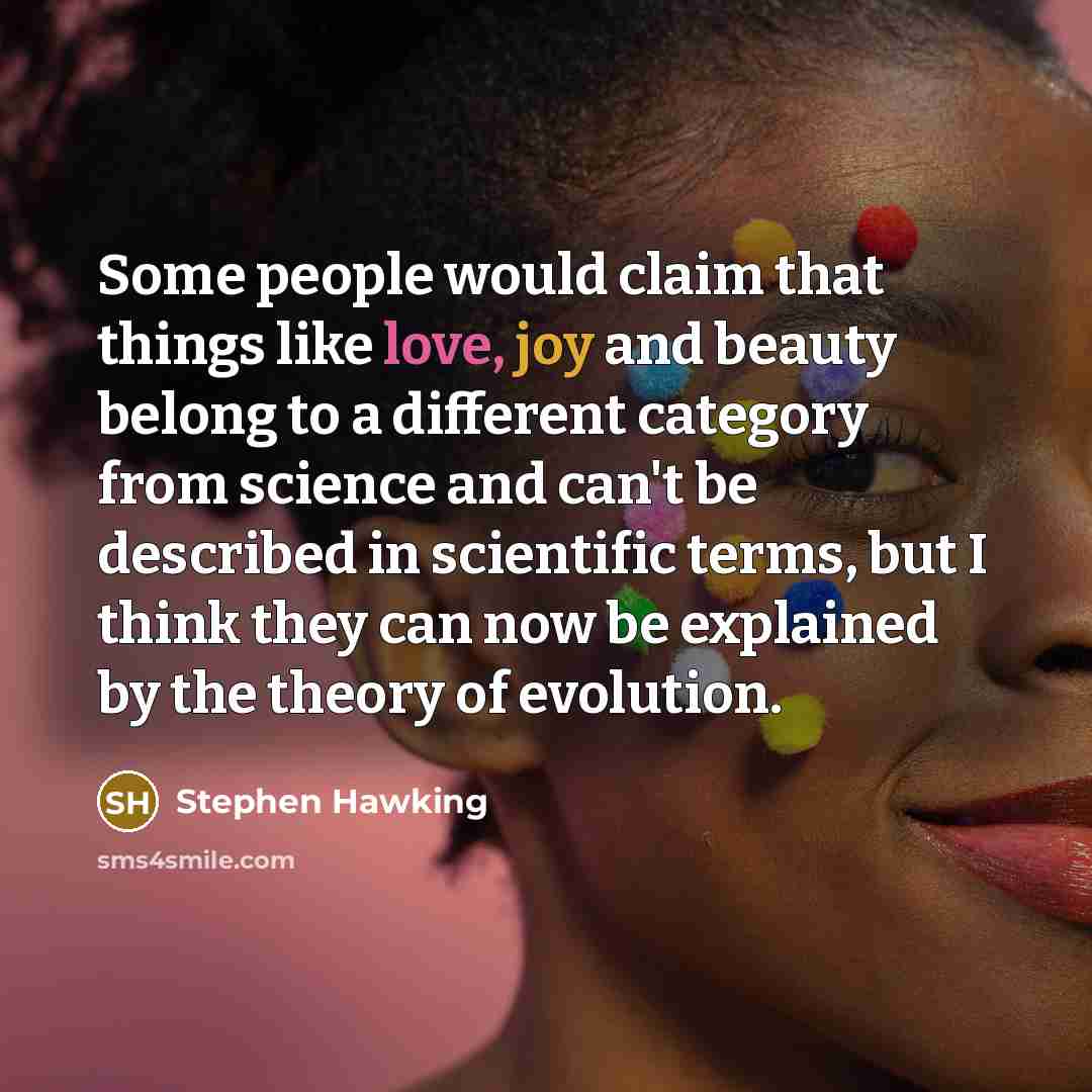 “Some people would claim that things like love, joy and beauty belong to a different category from science and can't be described in scientific terms, but I think they can now be explained by the theory of evolution.” quote by Stephen Hawking