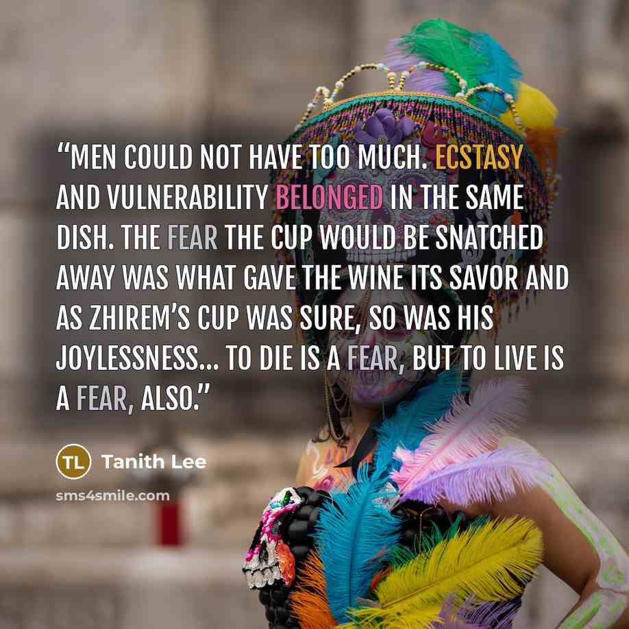 “Men could not have too much. Ecstasy and vulnerability belonged in the same dish. The fear the cup would be snatched away was what gave the wine its savor and as Zhirem’s cup was sure, so was his joylessness… to die is a fear, but to live is a fear, also.” quote by Tanith Lee