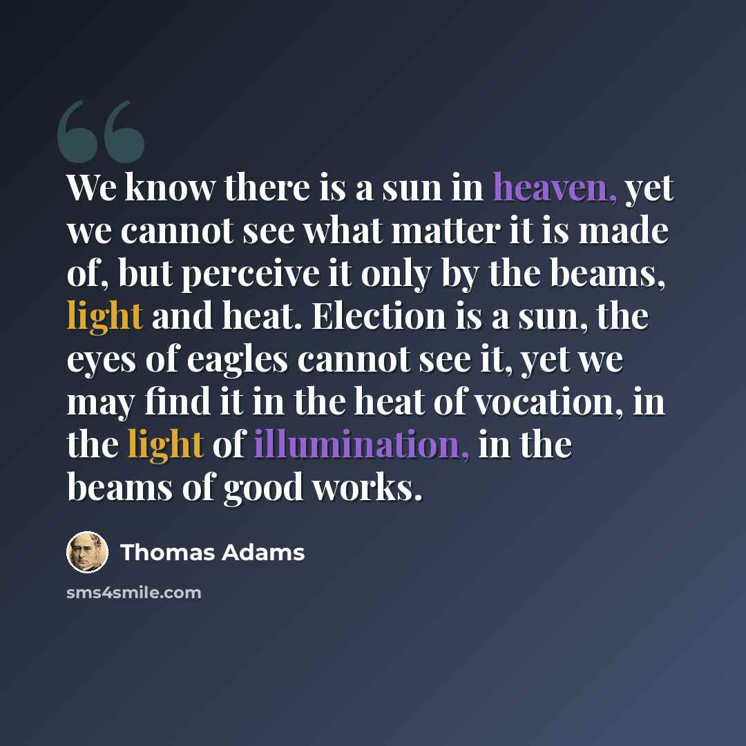 “We know there is a sun in heaven, yet we cannot see what matter it is made of, but perceive it only by the beams, light and heat. Election is a sun, the eyes of eagles cannot see it, yet we may find it in the heat of vocation, in the light of illumination, in the beams of good works.” quote by Thomas Adams