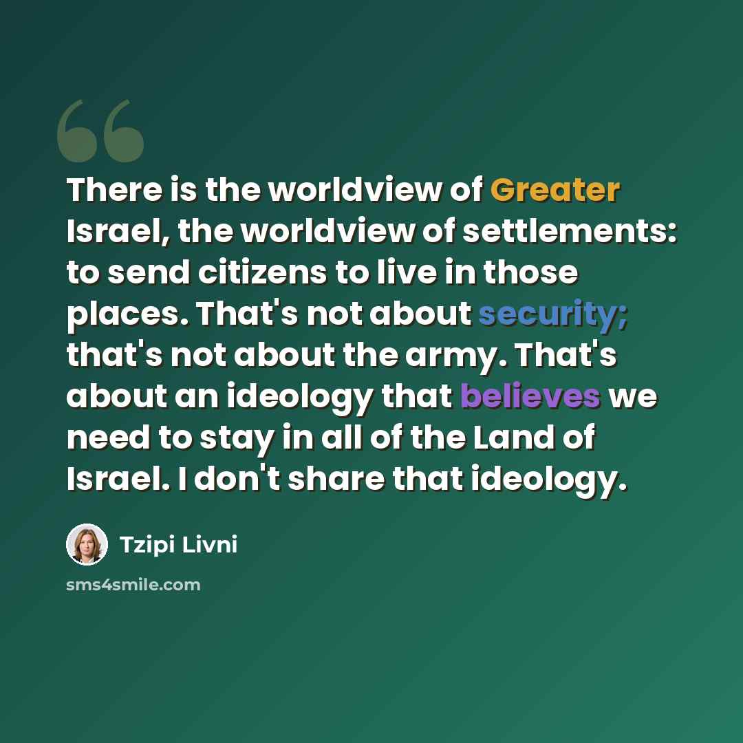 “There is the worldview of Greater Israel, the worldview of settlements: to send citizens to live in those places. That's not about security; that's not about the army. That's about an ideology that believes we need to stay in all of the Land of Israel. I don't share that ideology.” quote by Tzipi Livni