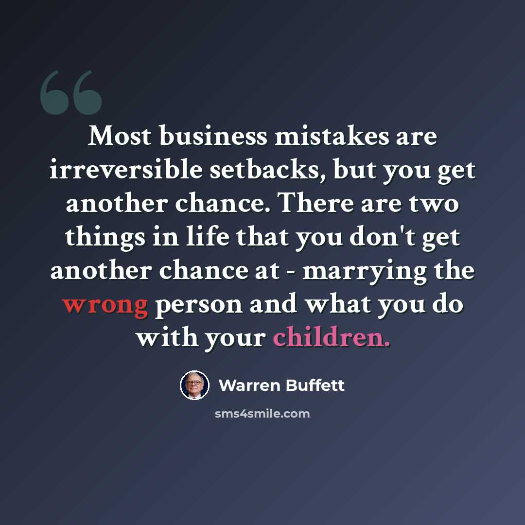 “Most business mistakes are irreversible setbacks, but you get another chance. There are two things in life that you don't get another chance at - marrying the wrong person and what you do with your children.” quote by Warren Buffett