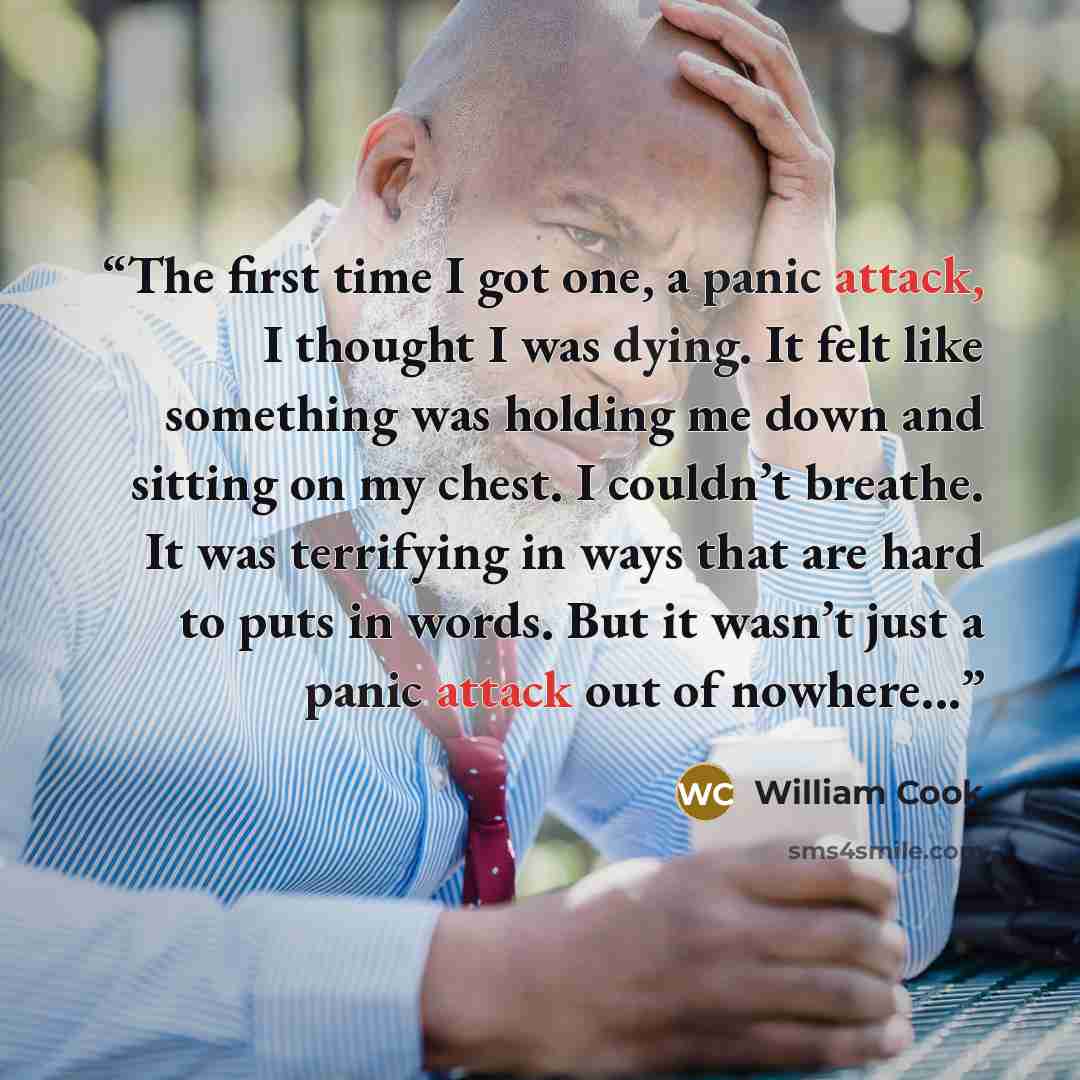 “The first time I got one, a panic attack, I thought I was dying. It felt like something was holding me down and sitting on my chest. I couldn’t breathe. It was terrifying in ways that are hard to puts in words. But it wasn’t just a panic attack out of nowhere...” quote by William Cook