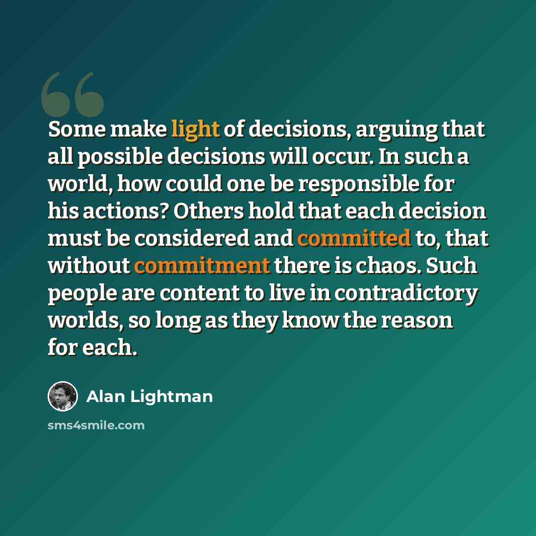 “Some make light of decisions, arguing that all possible decisions will occur. In such a world, how could one be responsible for his actions? Others hold that each decision must be considered and committed to, that without commitment there is chaos. Such people are content to live in contradictory…” quote by Alan Lightman