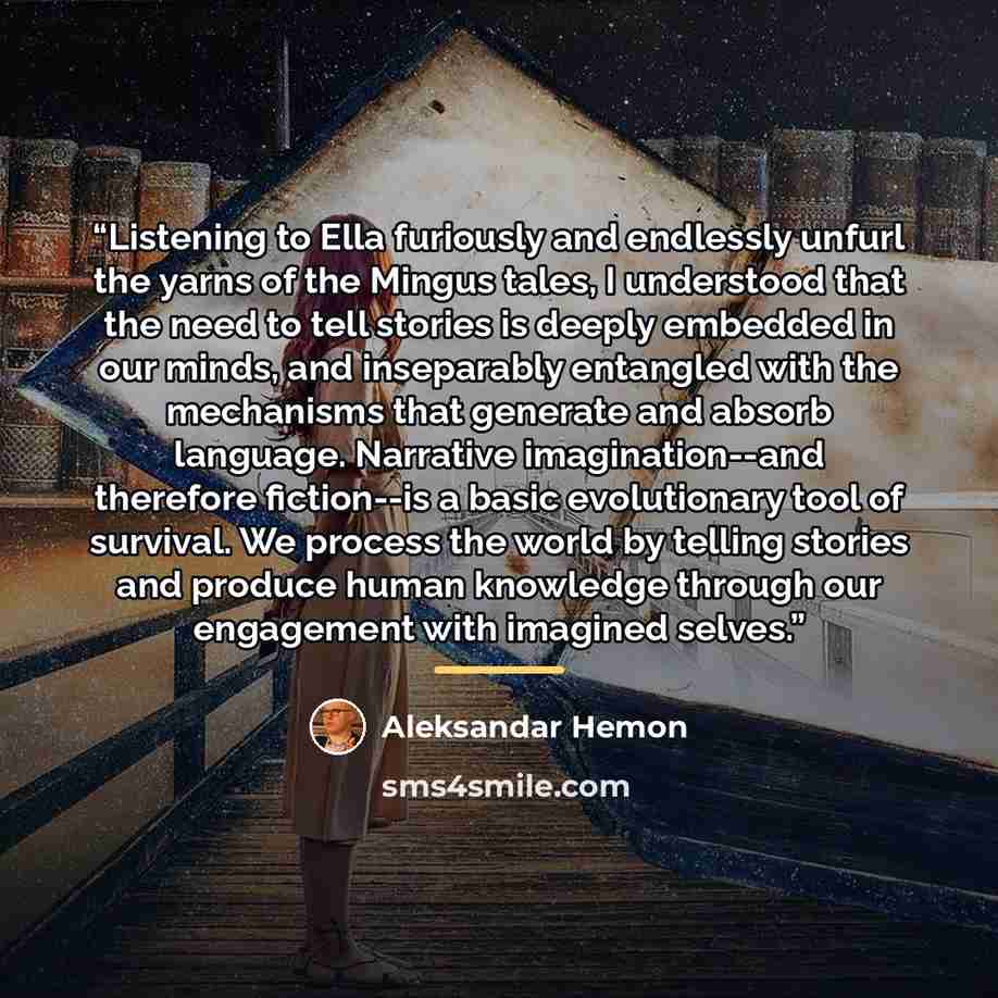 “Listening to Ella furiously and endlessly unfurl the yarns of the Mingus tales, I understood that the need to tell stories is deeply embedded in our minds, and inseparably entangled with the mechanisms that generate and absorb language. Narrative imagination--and therefore fiction--is a basic…” quote by Aleksandar Hemon