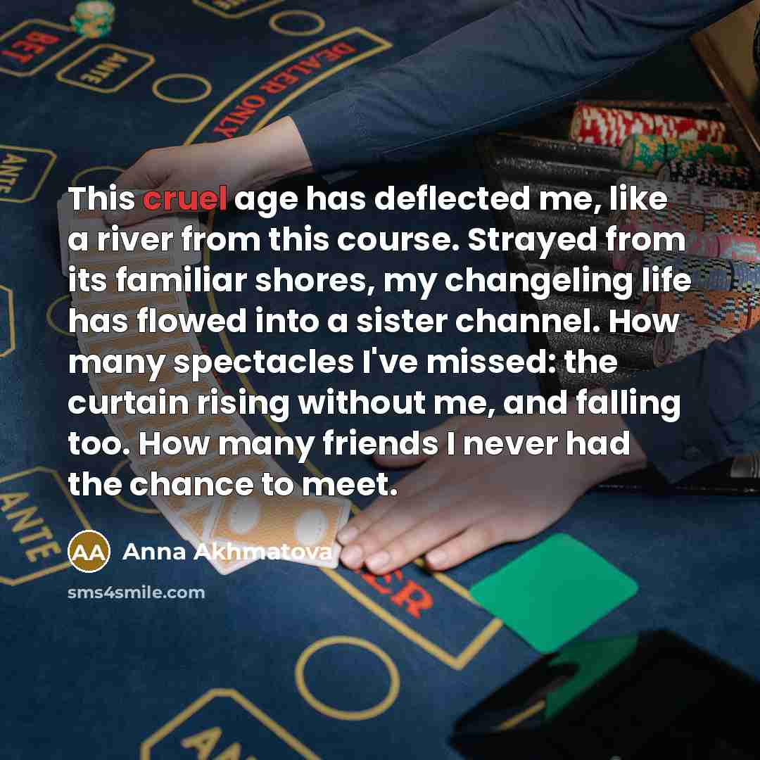 “This cruel age has deflected me, like a river from this course. Strayed from its familiar shores, my changeling life has flowed into a sister channel. How many spectacles I've missed: the curtain rising without me, and falling too. How many friends I never had the chance to meet.” quote by Anna Akhmatova