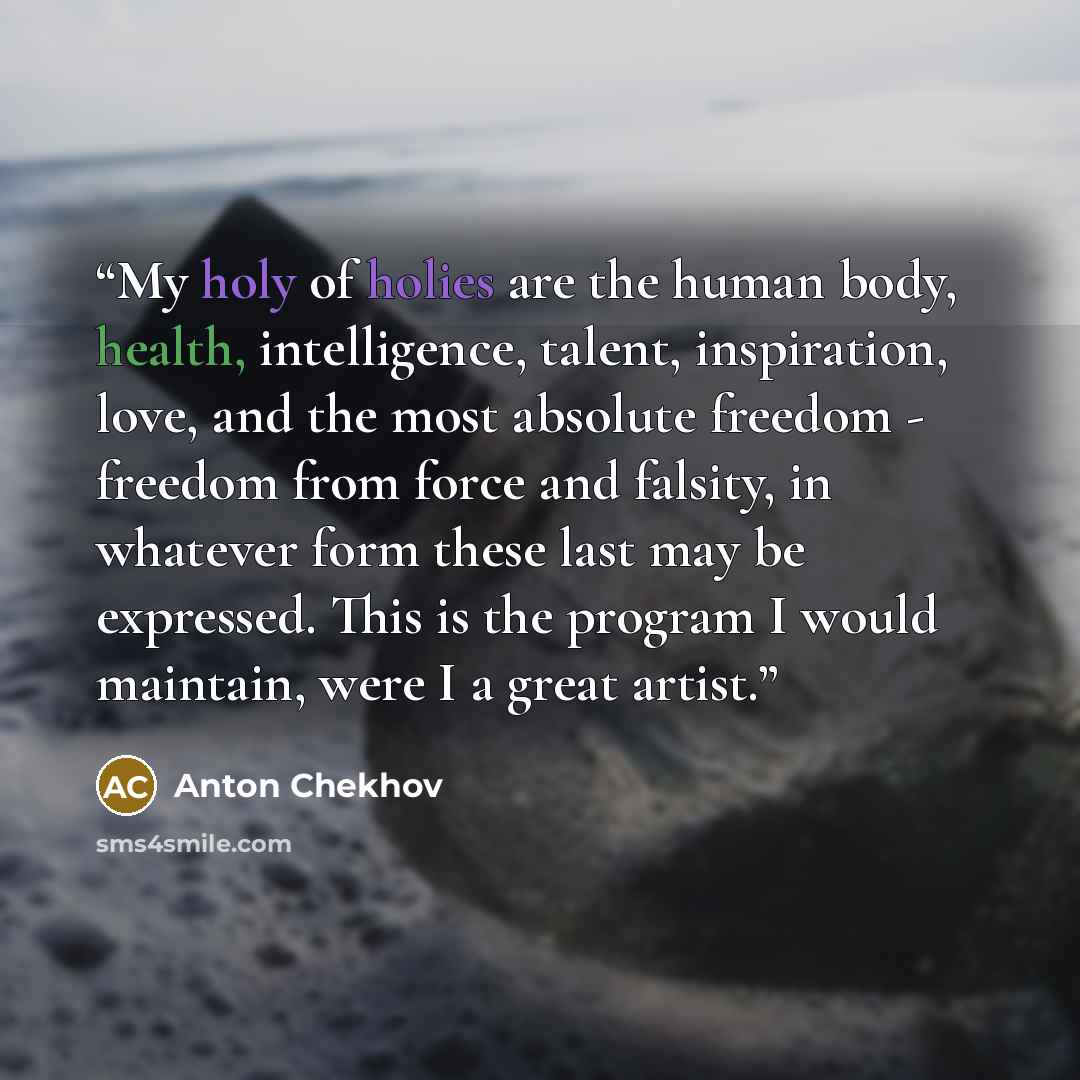 “My holy of holies are the human body, health, intelligence, talent, inspiration, love, and the most absolute freedom - freedom from force and falsity, in whatever form these last may be expressed. This is the program I would maintain, were I a great artist.” quote by Anton Chekhov