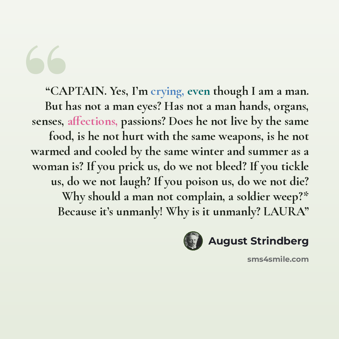 “CAPTAIN. Yes, I’m crying, even though I am a man. But has not a man eyes? Has not a man hands, organs, senses, affections, passions? Does he not live by the same food, is he not hurt with the same weapons, is he not warmed and cooled by the same winter and summer as a woman is? If you prick us, do…” quote by August Strindberg