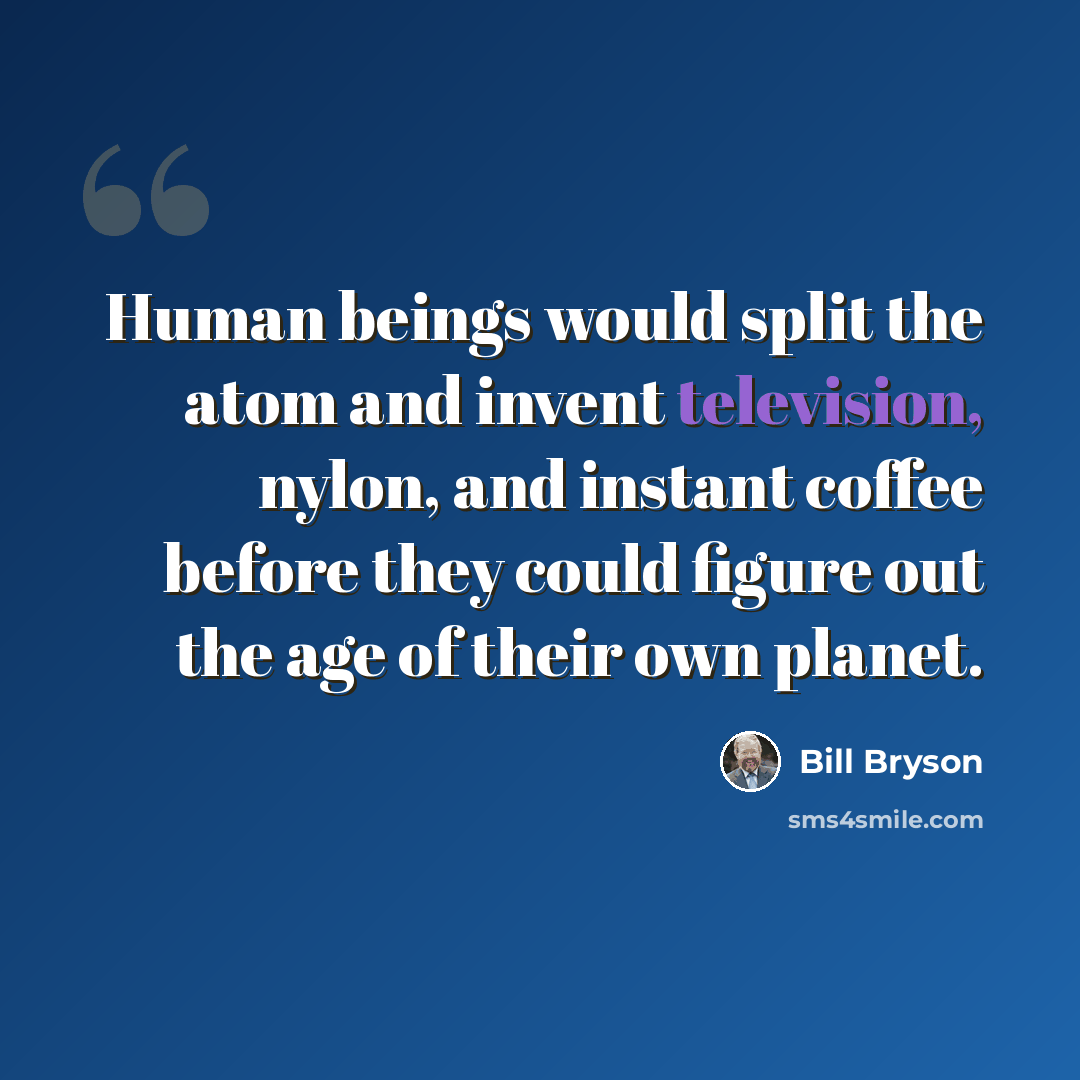“Human beings would split the atom and invent television, nylon, and instant coffee before they could figure out the age of their own planet.” quote by Bill Bryson