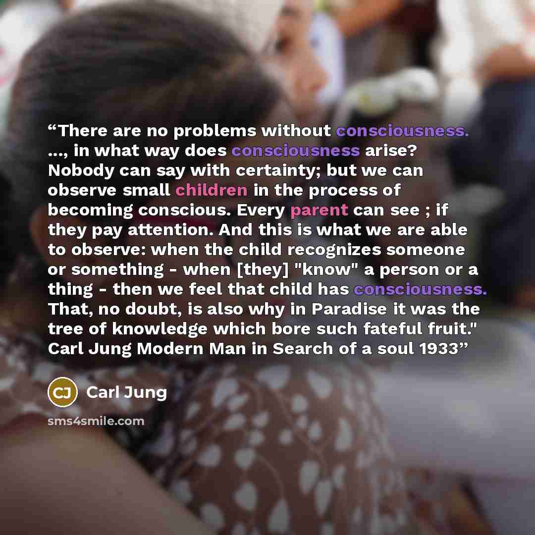 “There are no problems without consciousness. ..., in what way does consciousness arise? Nobody can say with certainty; but we can observe small children in the process of becoming conscious. Every parent can see ; if they pay attention. And this is what we are able to observe: when the child…” quote by Carl Jung