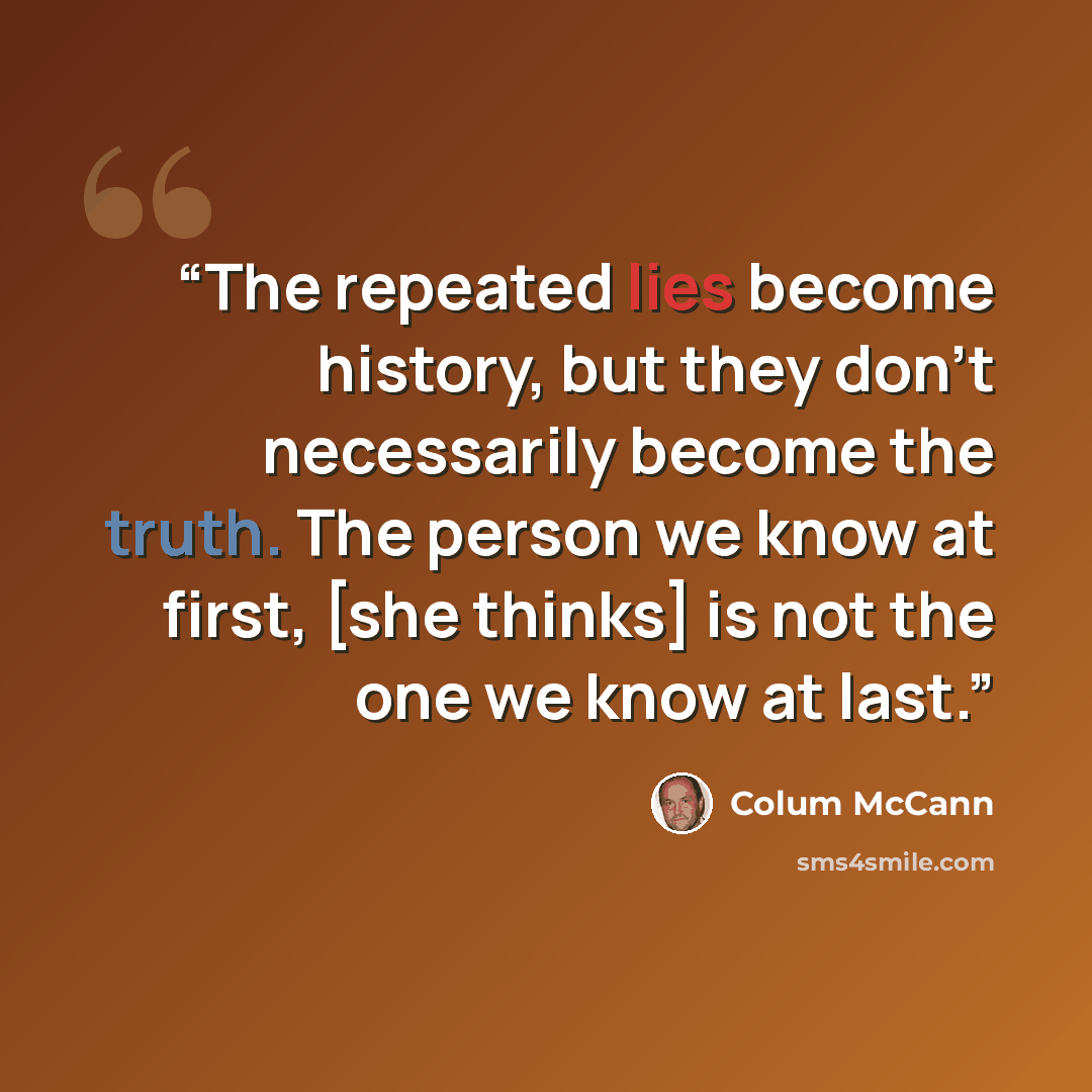 “The repeated lies become history, but they don't necessarily become the truth. The person we know at first, [she thinks] is not the one we know at last.” quote by Colum McCann
