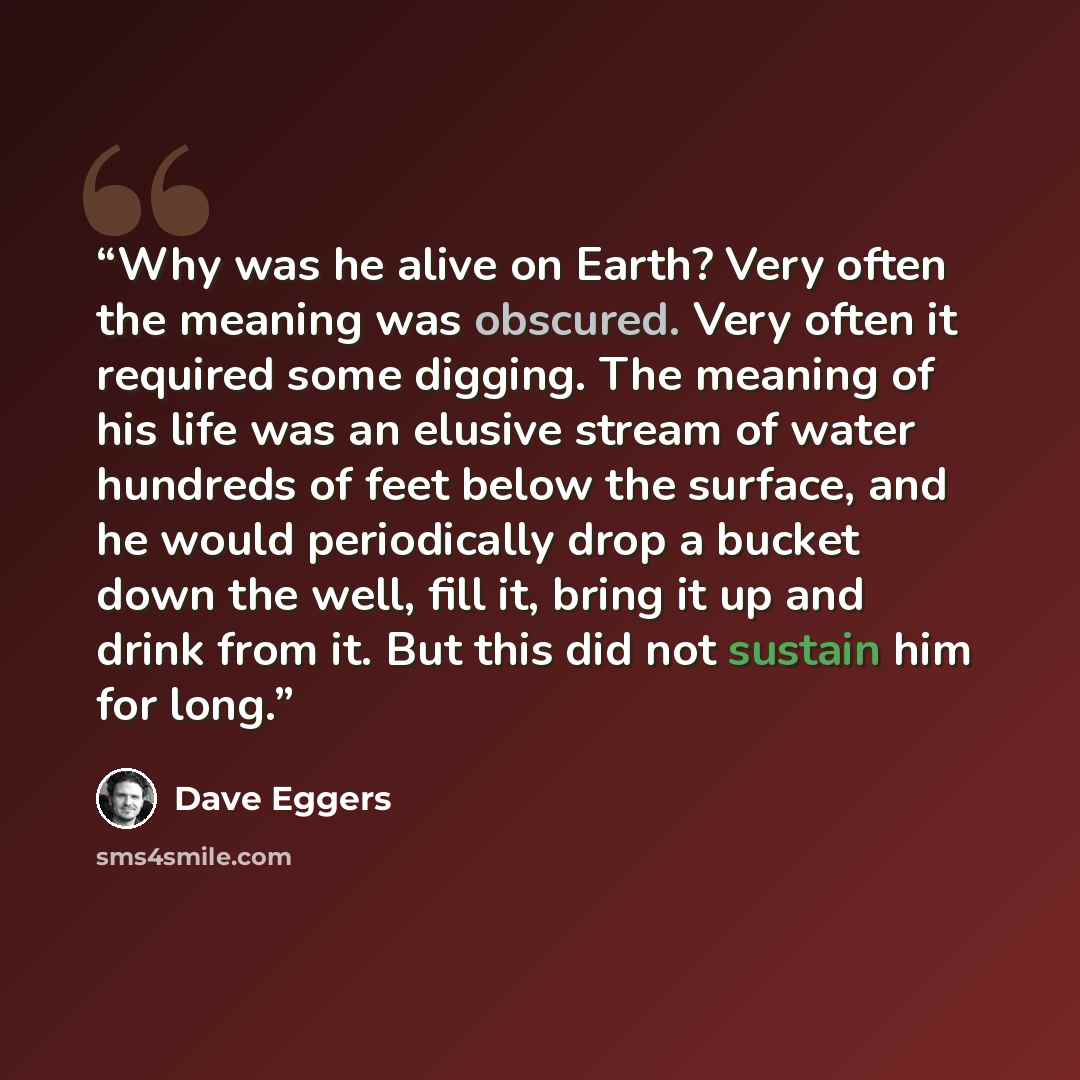“Why was he alive on Earth? Very often the meaning was obscured. Very often it required some digging. The meaning of his life was an elusive stream of water hundreds of feet below the surface, and he would periodically drop a bucket down the well, fill it, bring it up and drink from it. But this…” quote by Dave Eggers