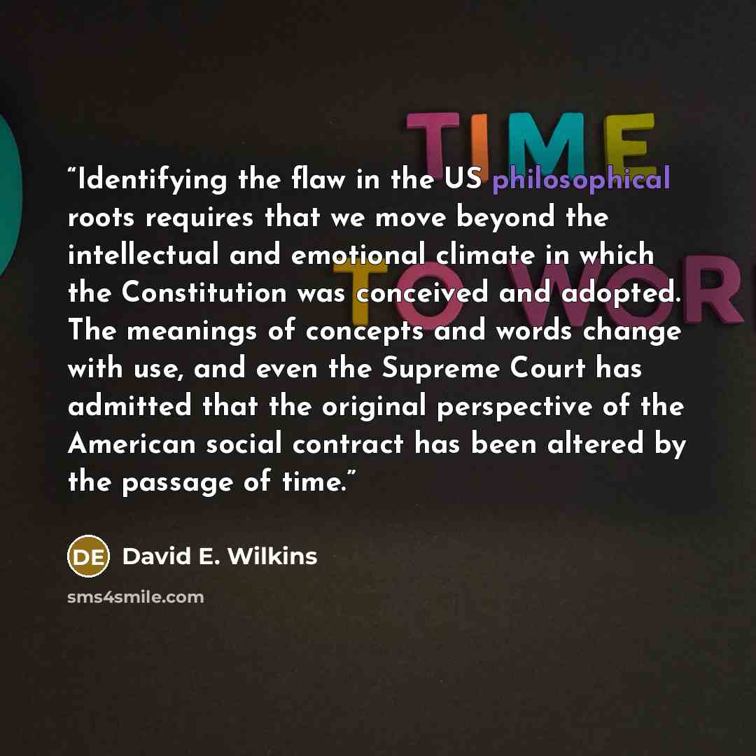 “Identifying the flaw in the US philosophical roots requires that we move beyond the intellectual and emotional climate in which the Constitution was conceived and adopted. The meanings of concepts and words change with use, and even the Supreme Court has admitted that the original perspective of…” quote by David E. Wilkins