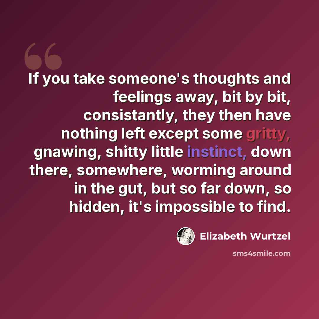 “If you take someone's thoughts and feelings away, bit by bit, consistantly, they then have nothing left except some gritty, gnawing, shitty little instinct, down there, somewhere, worming around in the gut, but so far down, so hidden, it's impossible to find.” quote by Elizabeth Wurtzel