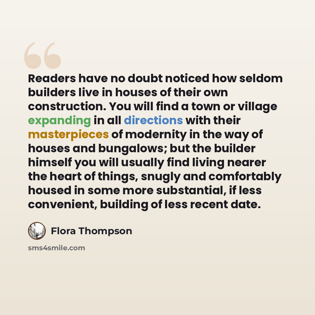 “Readers have no doubt noticed how seldom builders live in houses of their own construction. You will find a town or village expanding in all directions with their masterpieces of modernity in the way of houses and bungalows; but the builder himself you will usually find living nearer the heart of…” quote by Flora Thompson
