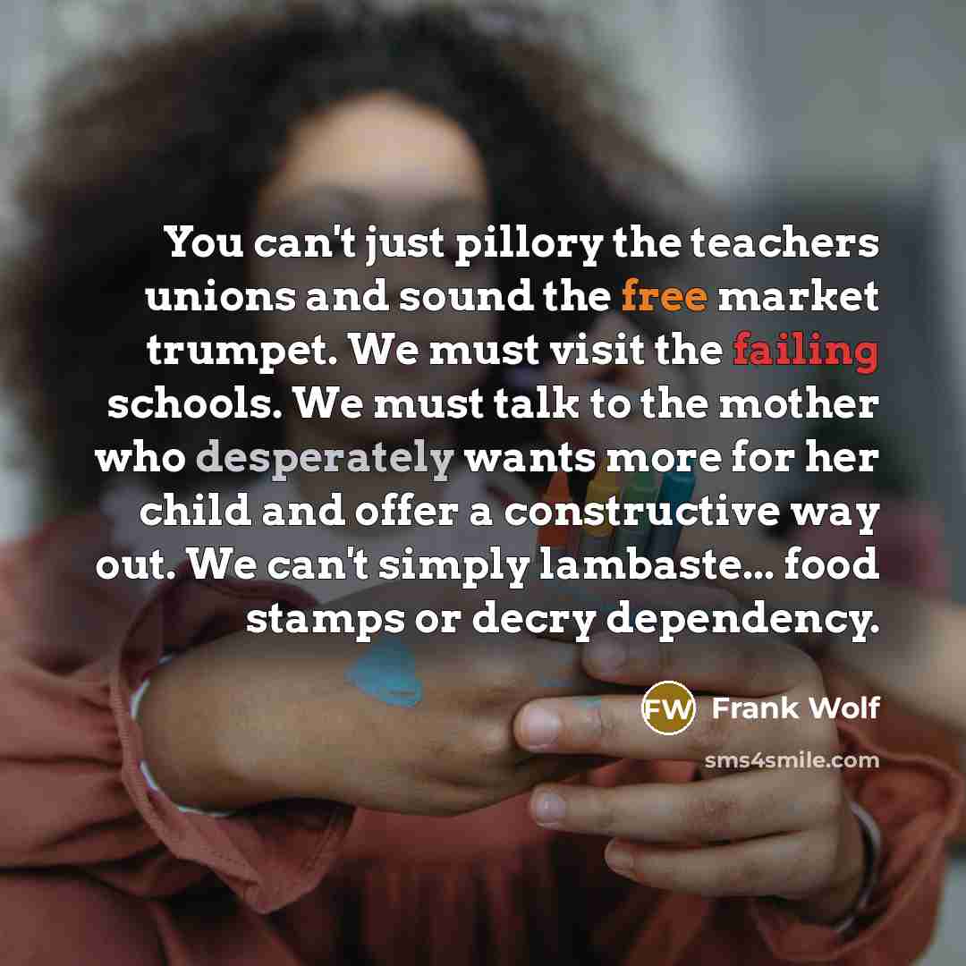 “You can't just pillory the teachers unions and sound the free market trumpet. We must visit the failing schools. We must talk to the mother who desperately wants more for her child and offer a constructive way out. We can't simply lambaste... food stamps or decry dependency.” quote by Frank Wolf