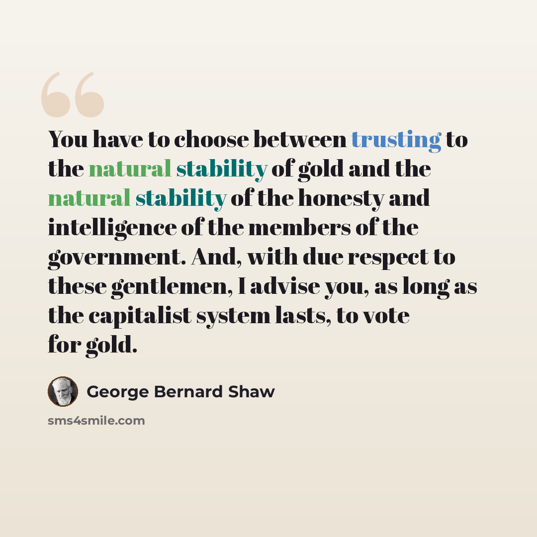 “You have to choose between trusting to the natural stability of gold and the natural stability of the honesty and intelligence of the members of the government. And, with due respect to these gentlemen, I advise you, as long as the capitalist system lasts, to vote for gold.” quote by George Bernard Shaw