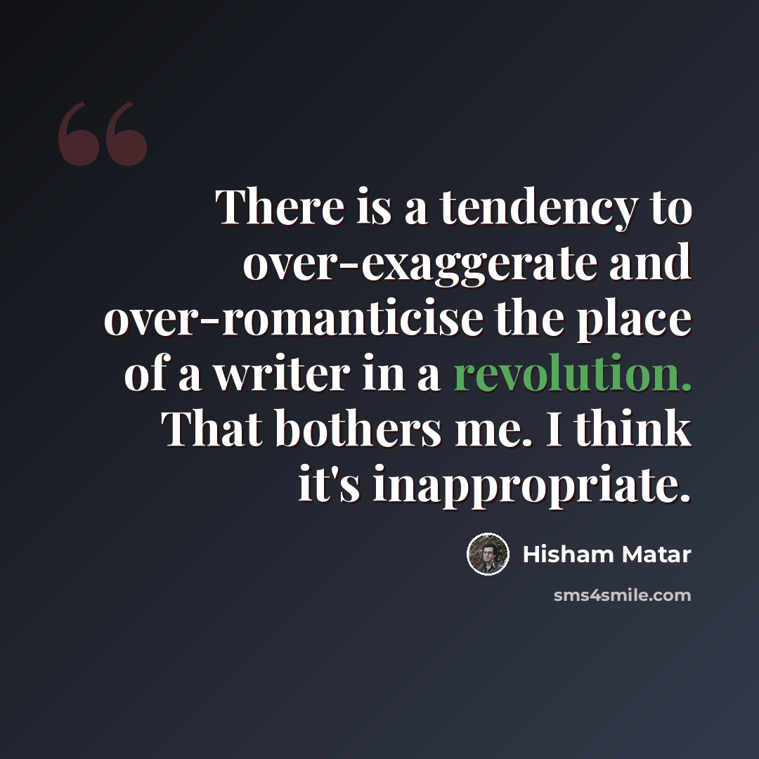 “There is a tendency to over-exaggerate and over-romanticise the place of a writer in a revolution. That bothers me. I think it's inappropriate.” quote by Hisham Matar