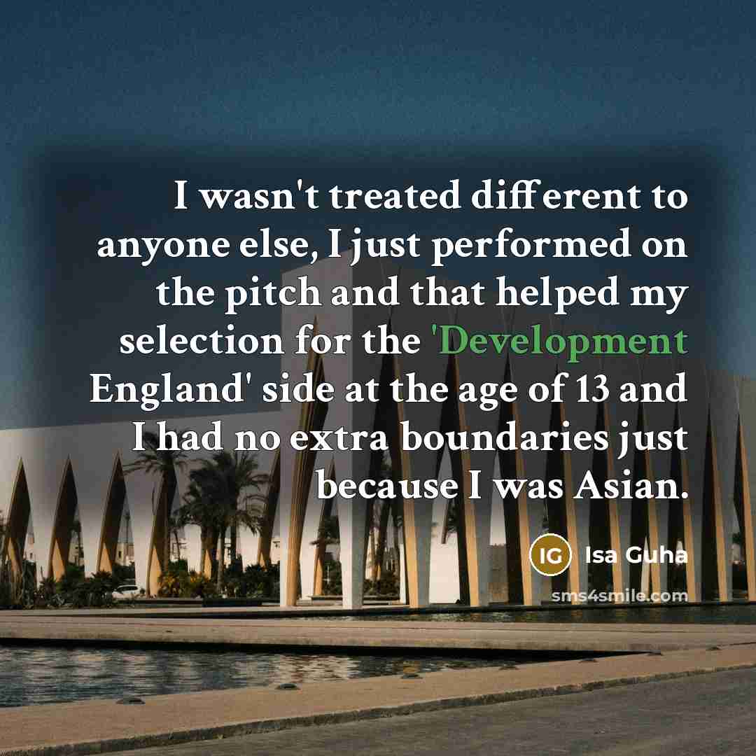 “I wasn't treated different to anyone else, I just performed on the pitch and that helped my selection for the 'Development England' side at the age of 13 and I had no extra boundaries just because I was Asian.” quote by Isa Guha