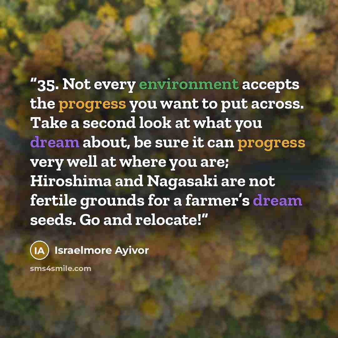 “35. Not every environment accepts the progress you want to put across. Take a second look at what you dream about, be sure it can progress very well at where you are; Hiroshima and Nagasaki are not fertile grounds for a farmer’s dream seeds. Go and relocate!” quote by Israelmore Ayivor