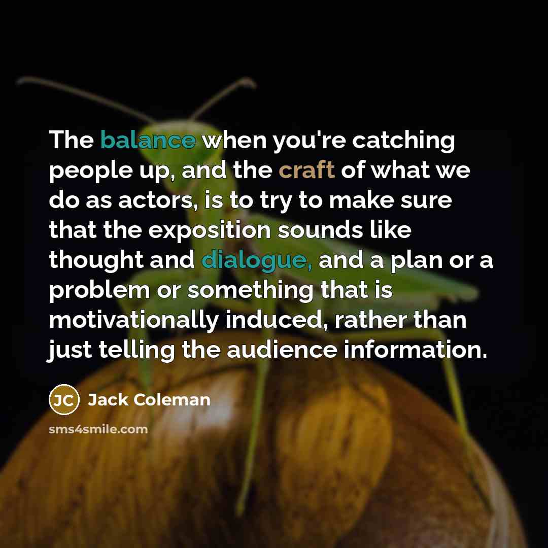 “The balance when you're catching people up, and the craft of what we do as actors, is to try to make sure that the exposition sounds like thought and dialogue, and a plan or a problem or something that is motivationally induced, rather than just telling the audience information.” quote by Jack Coleman