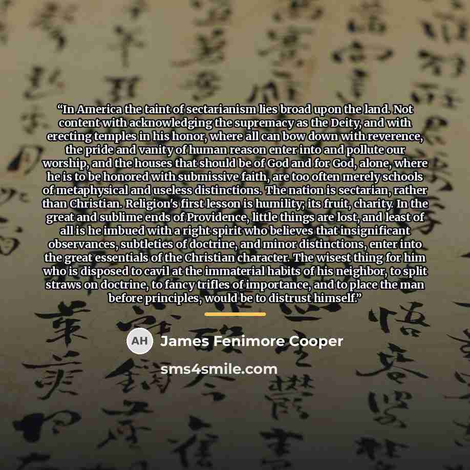 “In America the taint of sectarianism lies broad upon the land. Not content with acknowledging the supremacy as the Deity, and with erecting temples in his honor, where all can bow down with reverence, the pride and vanity of human reason enter into and pollute our worship, and the houses that…” quote by James Fenimore Cooper