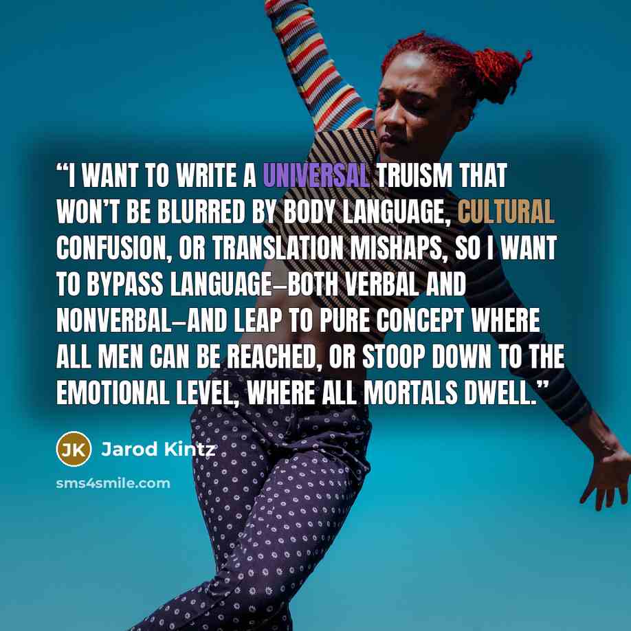 “I want to write a universal truism that won’t be blurred by body language, cultural confusion, or translation mishaps, so I want to bypass language—both verbal and nonverbal—and leap to pure concept where all men can be reached, or stoop down to the emotional level, where all mortals dwell.” quote by Jarod Kintz