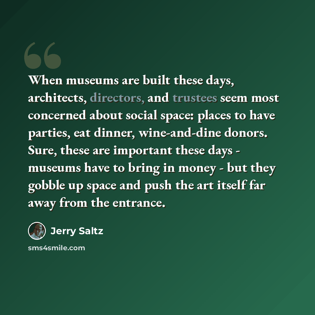 “When museums are built these days, architects, directors, and trustees seem most concerned about social space: places to have parties, eat dinner, wine-and-dine donors. Sure, these are important these days - museums have to bring in money - but they gobble up space and push the art itself far away…” quote by Jerry Saltz