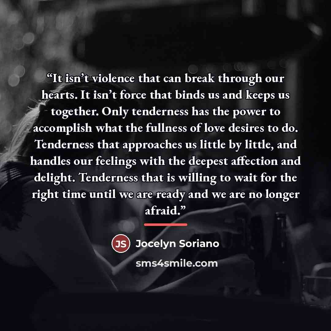 “It isn’t violence that can break through our hearts. It isn’t force that binds us and keeps us together. Only tenderness has the power to accomplish what the fullness of love desires to do. Tenderness that approaches us little by little, and handles our feelings with the deepest affection and…” quote by Jocelyn Soriano
