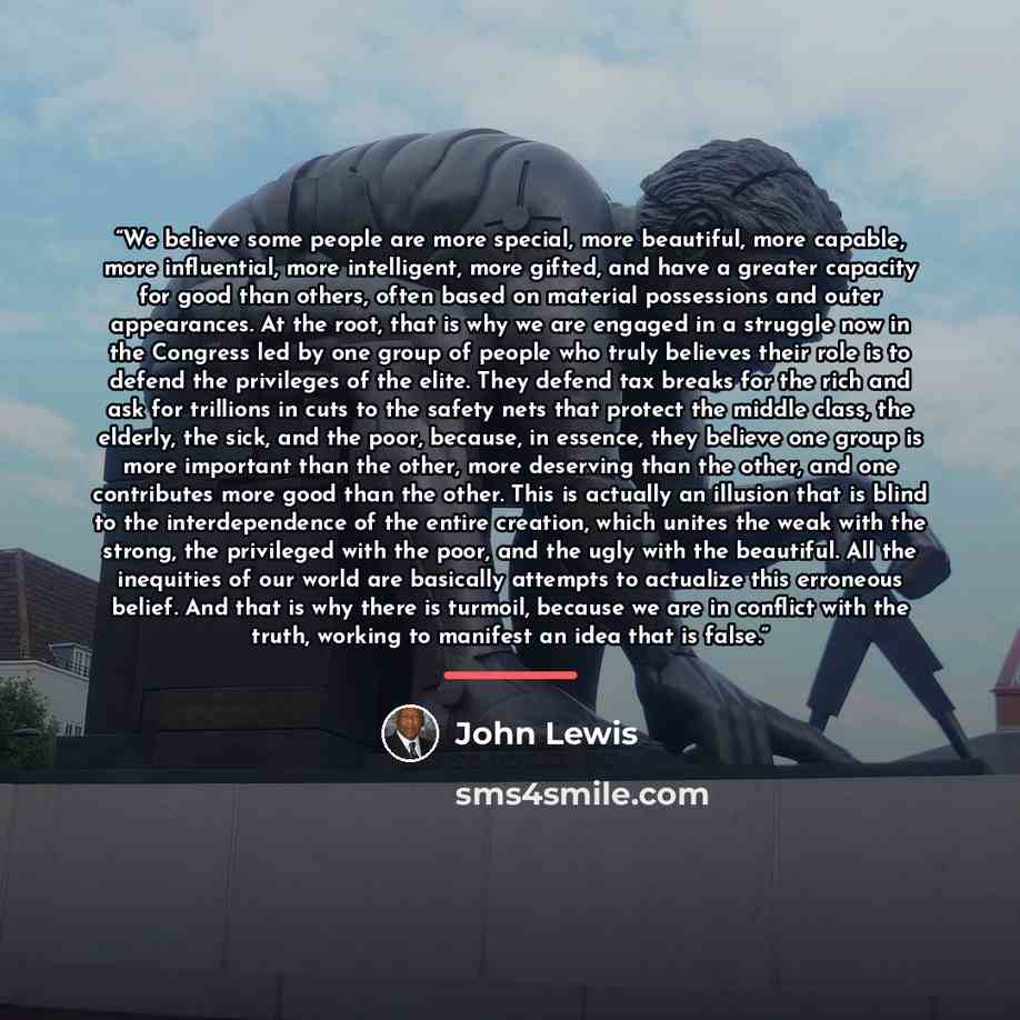 “We believe some people are more special, more beautiful, more capable, more influential, more intelligent, more gifted, and have a greater capacity for good than others, often based on material possessions and outer appearances. At the root, that is why we are engaged in a struggle now in the…” quote by John Lewis