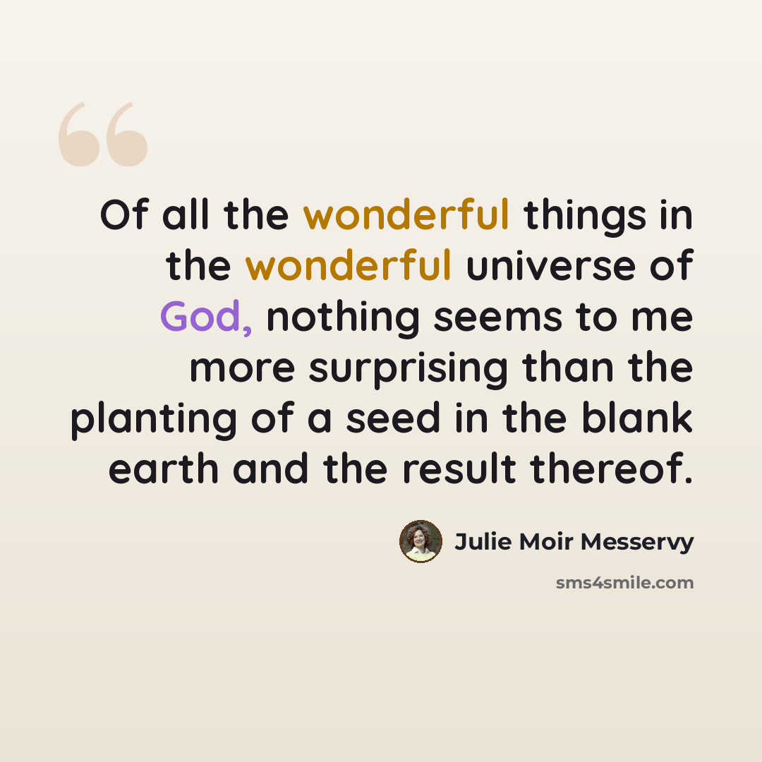 “Of all the wonderful things in the wonderful universe of God, nothing seems to me more surprising than the planting of a seed in the blank earth and the result thereof.” quote by Julie Moir Messervy