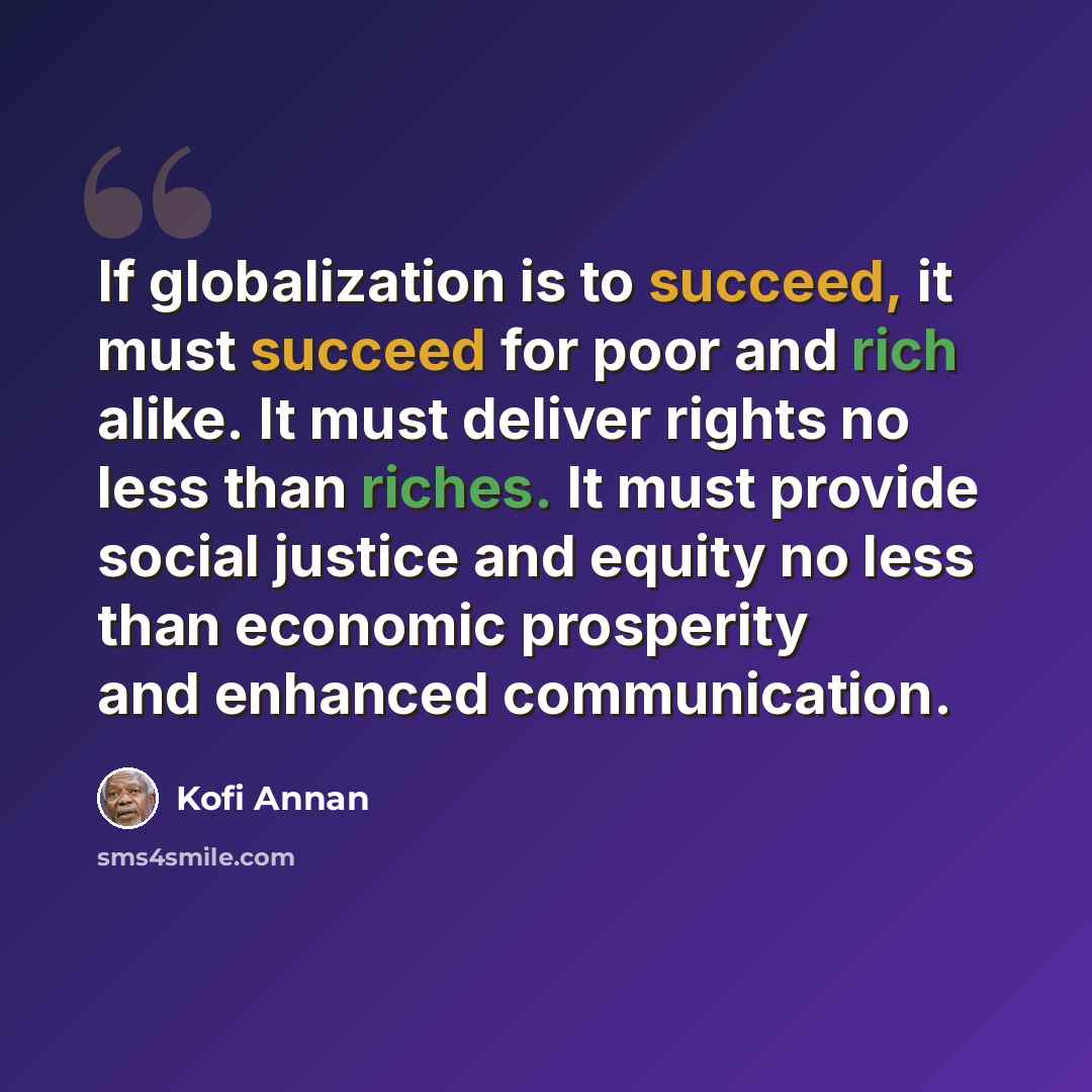 “If globalization is to succeed, it must succeed for poor and rich alike. It must deliver rights no less than riches. It must provide social justice and equity no less than economic prosperity and enhanced communication.” quote by Kofi Annan