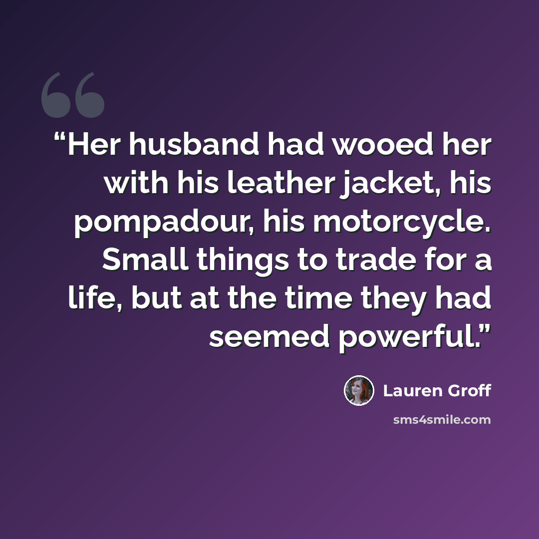 “Her husband had wooed her with his leather jacket, his pompadour, his motorcycle. Small things to trade for a life, but at the time they had seemed powerful.” quote by Lauren Groff