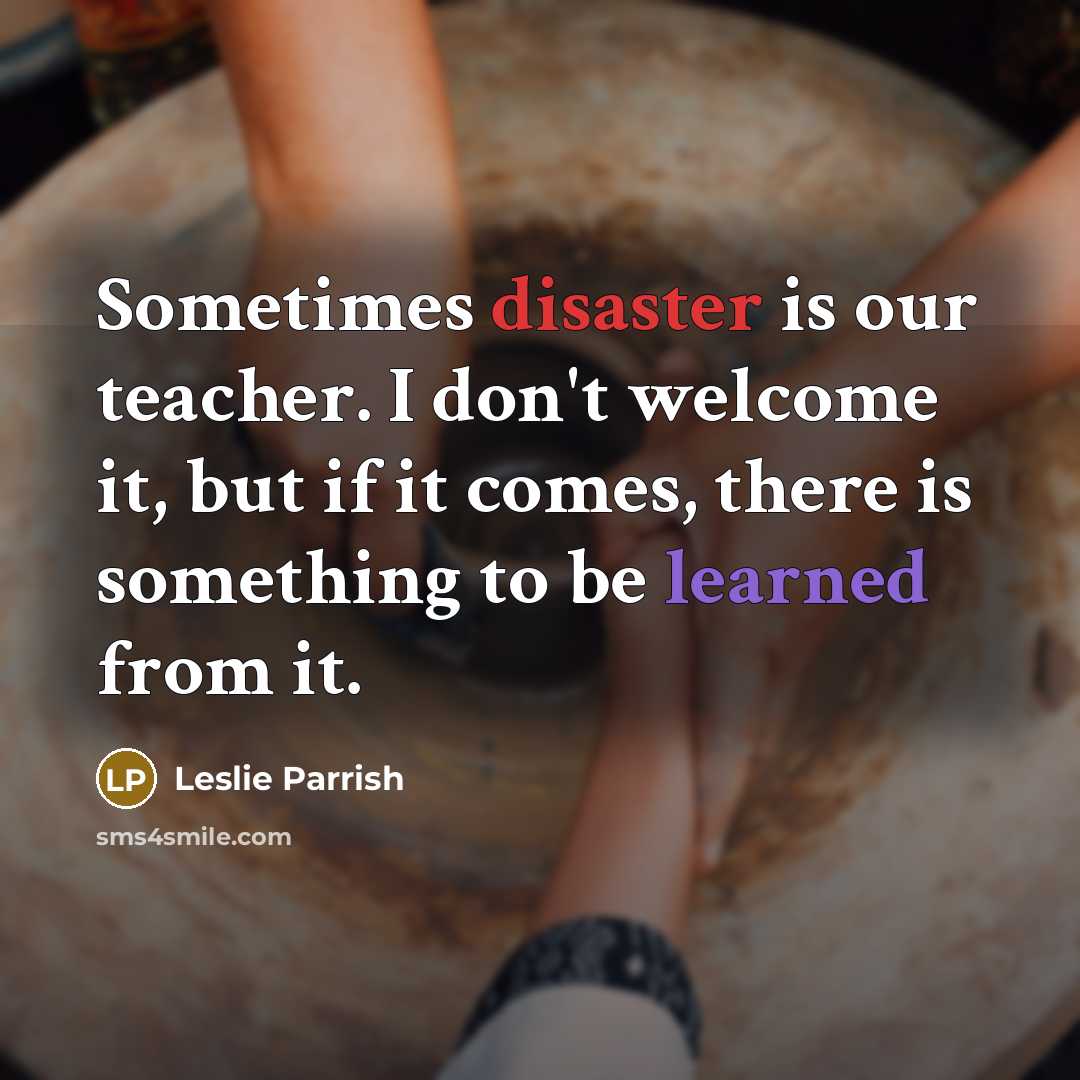 “Sometimes disaster is our teacher. I don't welcome it, but if it comes, there is something to be learned from it.” quote by Leslie Parrish
