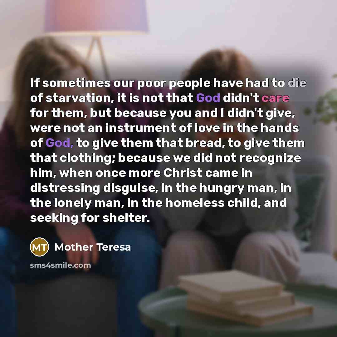“If sometimes our poor people have had to die of starvation, it is not that God didn't care for them, but because you and I didn't give, were not an instrument of love in the hands of God, to give them that bread, to give them that clothing; because we did not recognize him, when once more Christ…” quote by Mother Teresa