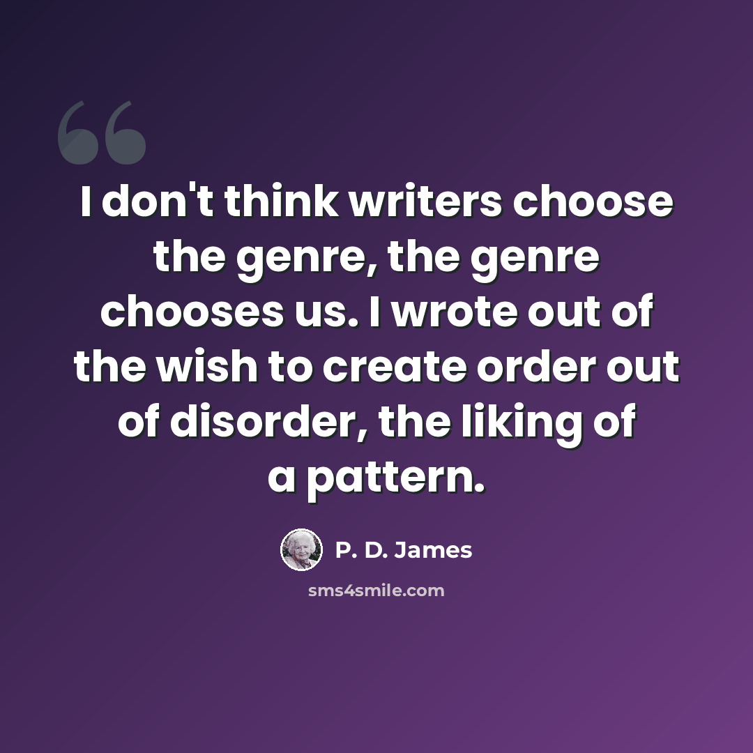 “I don't think writers choose the genre, the genre chooses us. I wrote out of the wish to create order out of disorder, the liking of a pattern.” quote by P. D. James