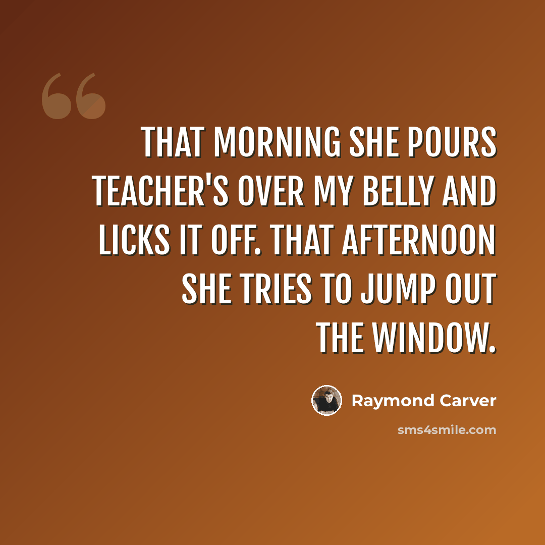“That morning she pours Teacher's over my belly and licks it off. That afternoon she tries to jump out the window.” quote by Raymond Carver
