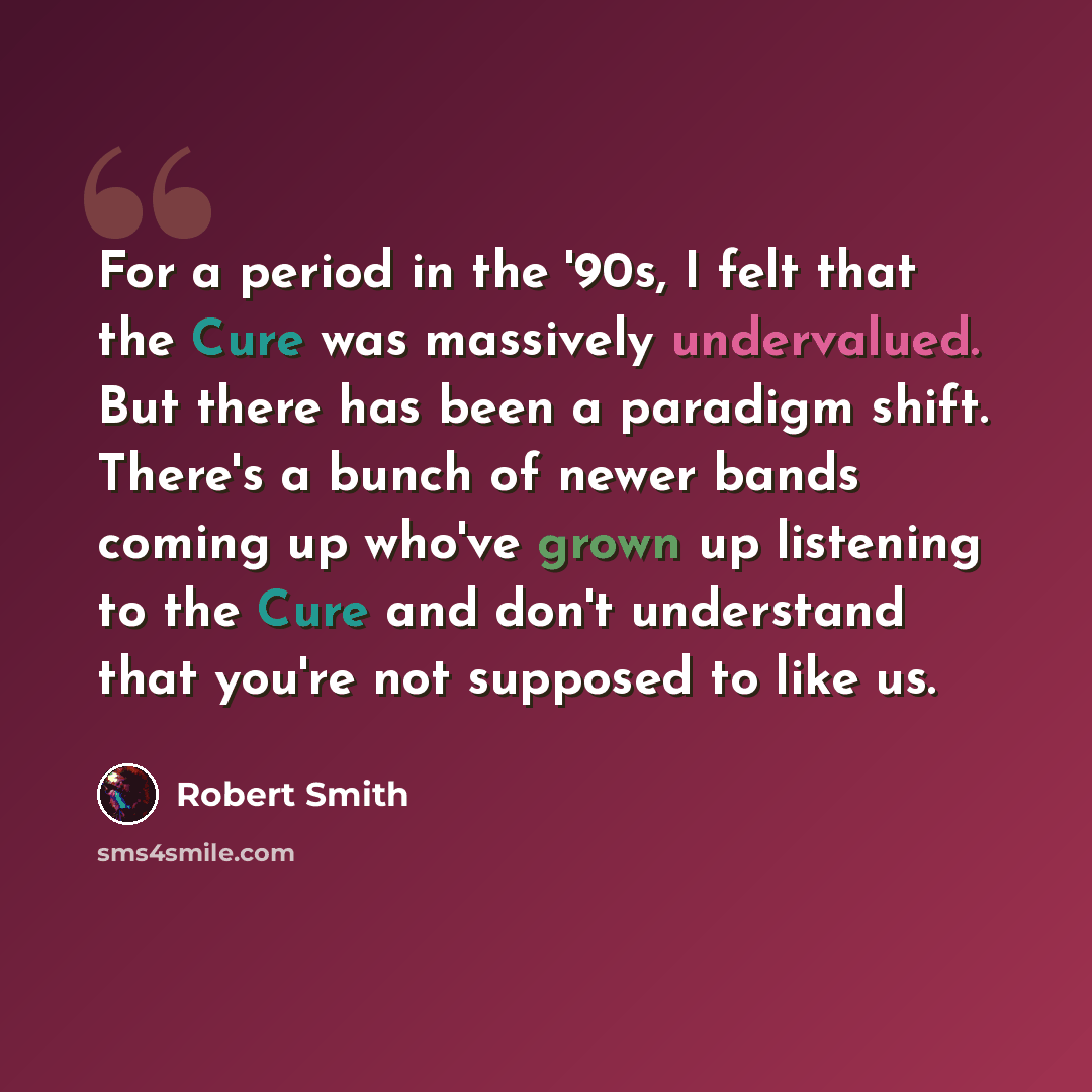 “For a period in the '90s, I felt that the Cure was massively undervalued. But there has been a paradigm shift. There's a bunch of newer bands coming up who've grown up listening to the Cure and don't understand that you're not supposed to like us.” quote by Robert Smith