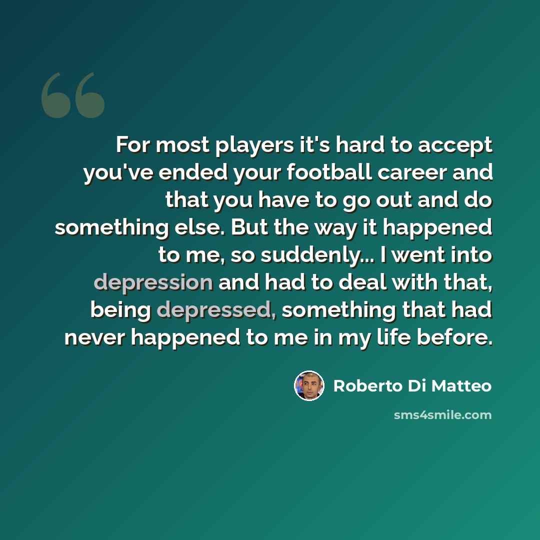 “For most players it's hard to accept you've ended your football career and that you have to go out and do something else. But the way it happened to me, so suddenly... I went into depression and had to deal with that, being depressed, something that had never happened to me in my life before.” quote by Roberto Di Matteo