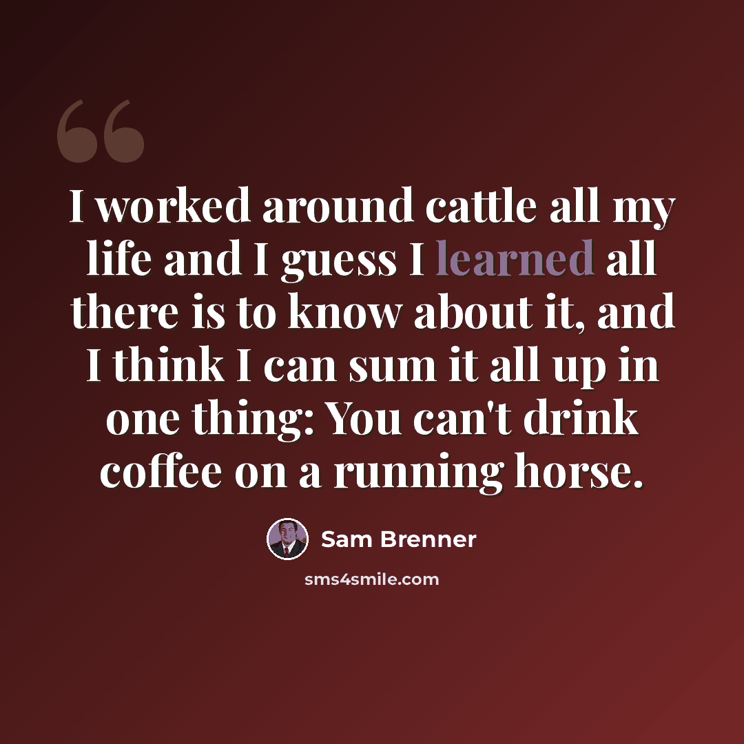 “I worked around cattle all my life and I guess I learned all there is to know about it, and I think I can sum it all up in one thing: You can't drink coffee on a running horse.” quote by Sam Brenner