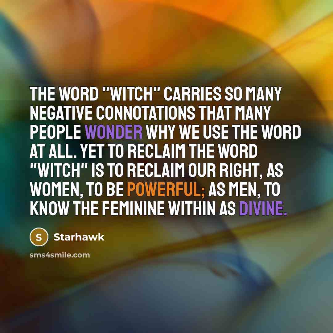 “The word "Witch" carries so many negative connotations that many people wonder why we use the word at all. Yet to reclaim the word "Witch" is to reclaim our right, as women, to be powerful; as men, to know the feminine within as divine.” quote by Starhawk