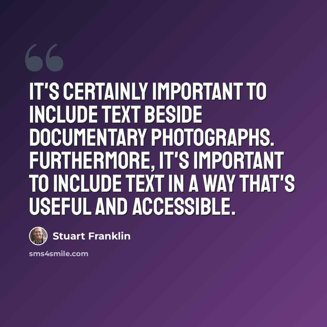 “It's certainly important to include text beside documentary photographs. Furthermore, it's important to include text in a way that's useful and accessible.” quote by Stuart Franklin