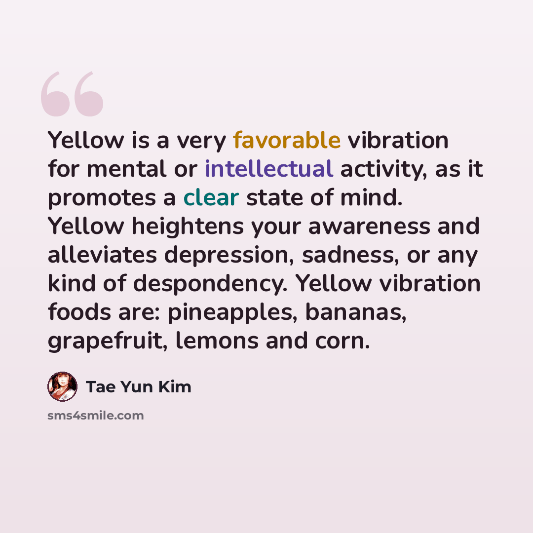“Yellow is a very favorable vibration for mental or intellectual activity, as it promotes a clear state of mind. Yellow heightens your awareness and alleviates depression, sadness, or any kind of despondency. Yellow vibration foods are: pineapples, bananas, grapefruit, lemons and corn.” quote by Tae Yun Kim