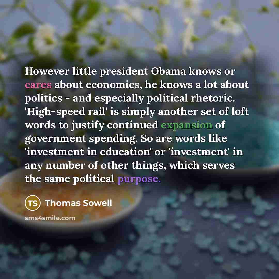 “However little president Obama knows or cares about economics, he knows a lot about politics - and especially political rhetoric. 'High-speed rail' is simply another set of loft words to justify continued expansion of government spending. So are words like 'investment in education' or 'investment'…” quote by Thomas Sowell