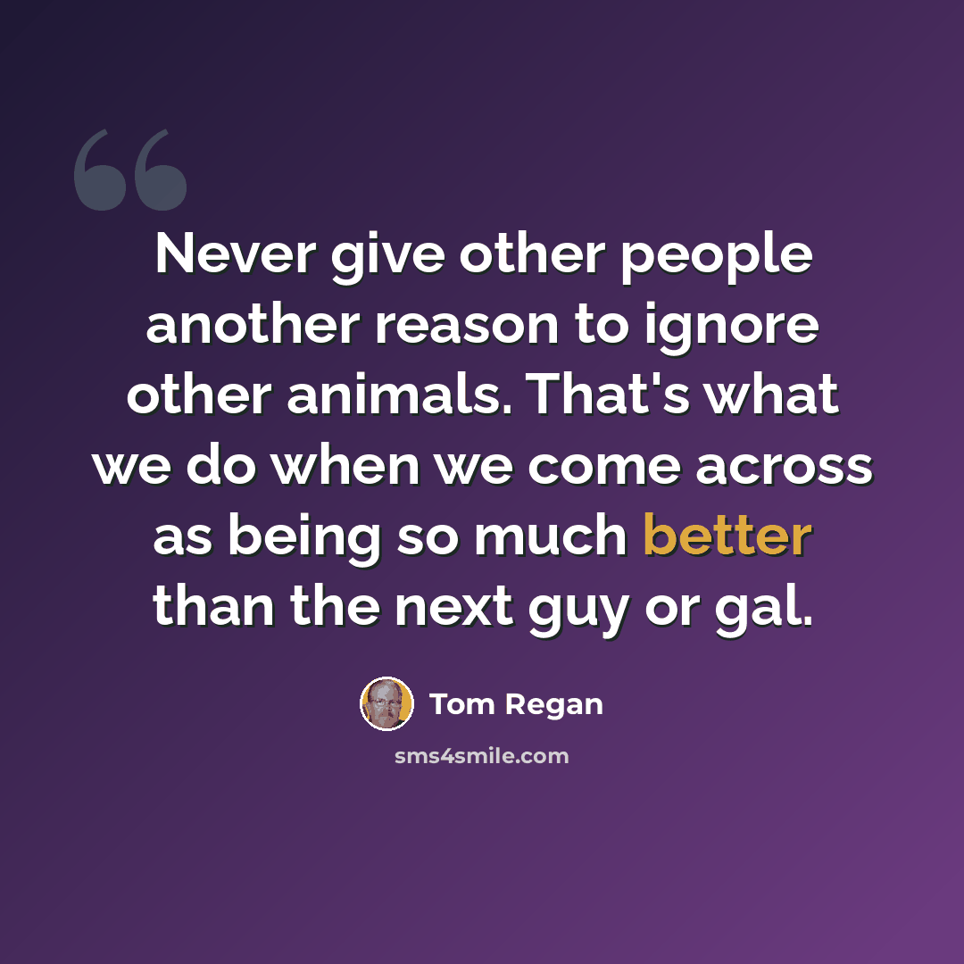 “Never give other people another reason to ignore other animals. That's what we do when we come across as being so much better than the next guy or gal.” quote by Tom Regan