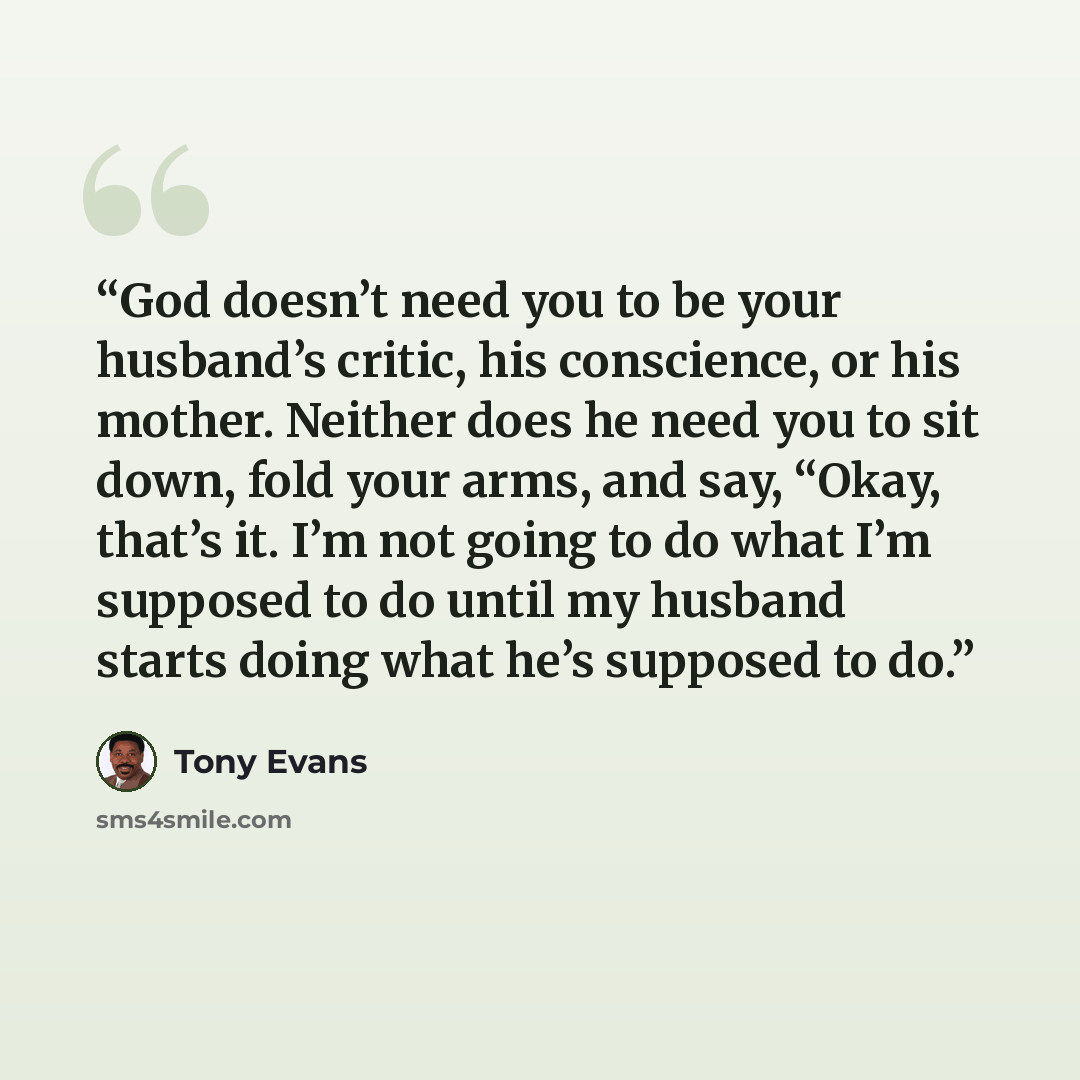 “God doesn’t need you to be your husband’s critic, his conscience, or his mother. Neither does he need you to sit down, fold your arms, and say, “Okay, that’s it. I’m not going to do what I’m supposed to do until my husband starts doing what he’s supposed to do.” quote by Tony Evans