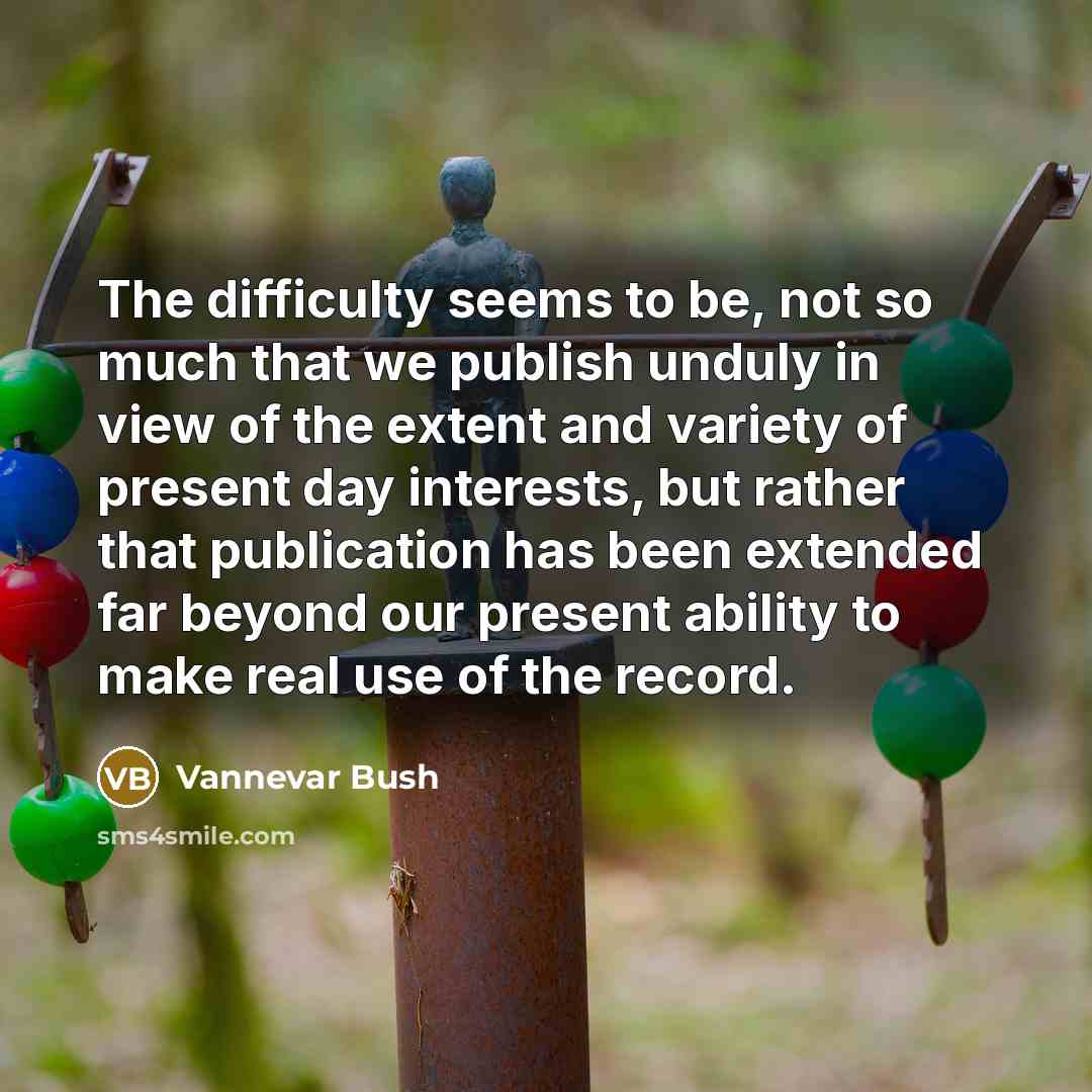 “The difficulty seems to be, not so much that we publish unduly in view of the extent and variety of present day interests, but rather that publication has been extended far beyond our present ability to make real use of the record.” quote by Vannevar Bush