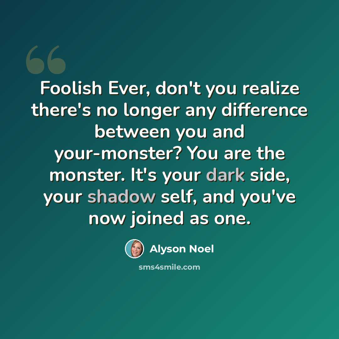 “Foolish Ever, don't you realize there's no longer any difference between you and your-monster? You are the monster. It's your dark side, your shadow self, and you've now joined as one.” quote by Alyson Noel