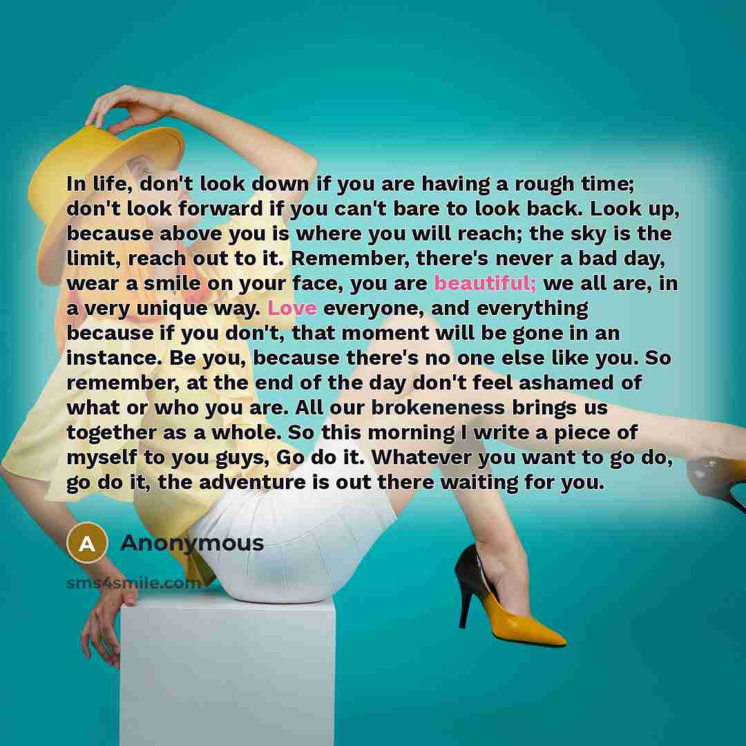 “In life, don't look down if you are having a rough time; don't look forward if you can't bare to look back. Look up, because above you is where you will reach; the sky is the limit, reach out to it. Remember, there's never a bad day, wear a smile on your face, you are beautiful; we all are, in a…” quote by Anonymous