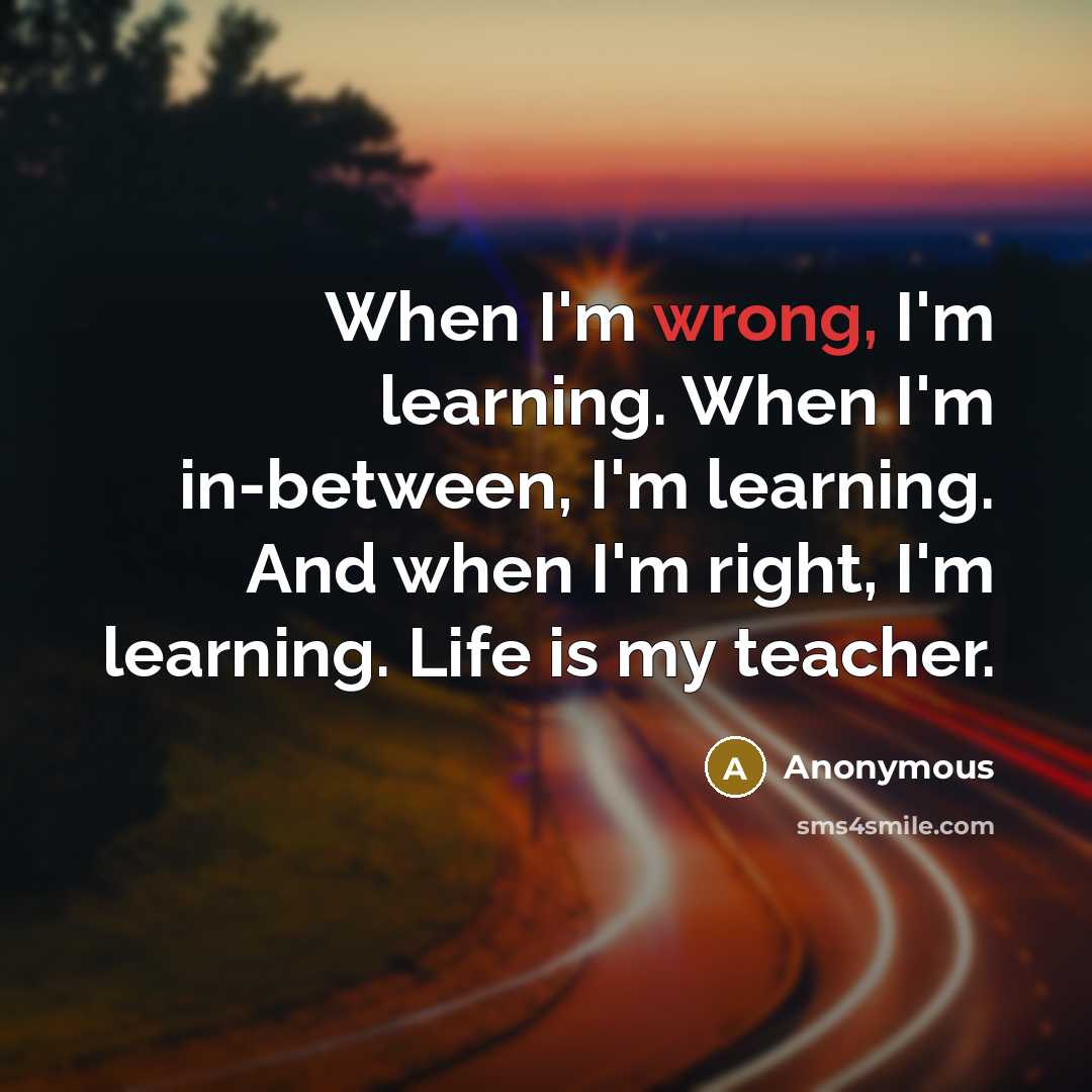 “When I'm wrong, I'm learning. When I'm in-between, I'm learning. And when I'm right, I'm learning. Life is my teacher.” quote by Anonymous